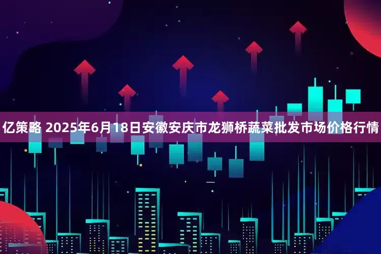 亿策略 2025年6月18日安徽安庆市龙狮桥蔬菜批发市场价格行情
