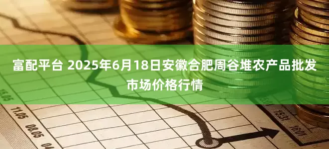 富配平台 2025年6月18日安徽合肥周谷堆农产品批发市场价格行情