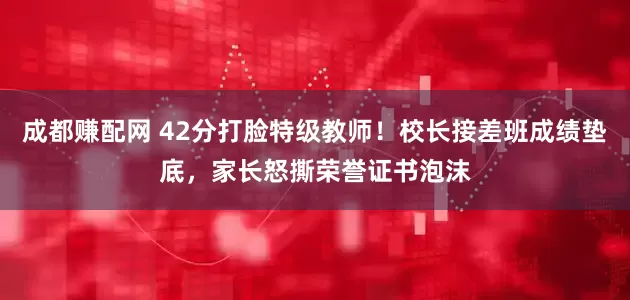 成都赚配网 42分打脸特级教师！校长接差班成绩垫底，家长怒撕荣誉证书泡沫