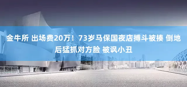 金牛所 出场费20万！73岁马保国夜店搏斗被揍 倒地后猛抓对方脸 被讽小丑