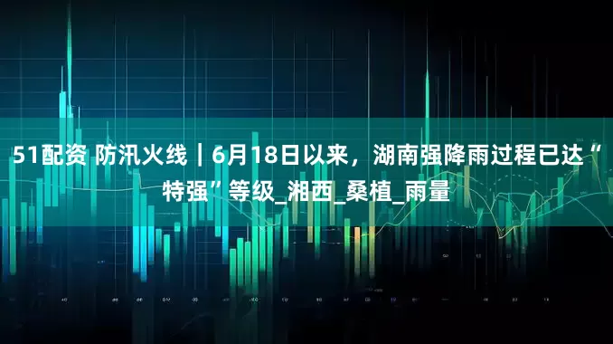 51配资 防汛火线｜6月18日以来，湖南强降雨过程已达“特强”等级_湘西_桑植_雨量