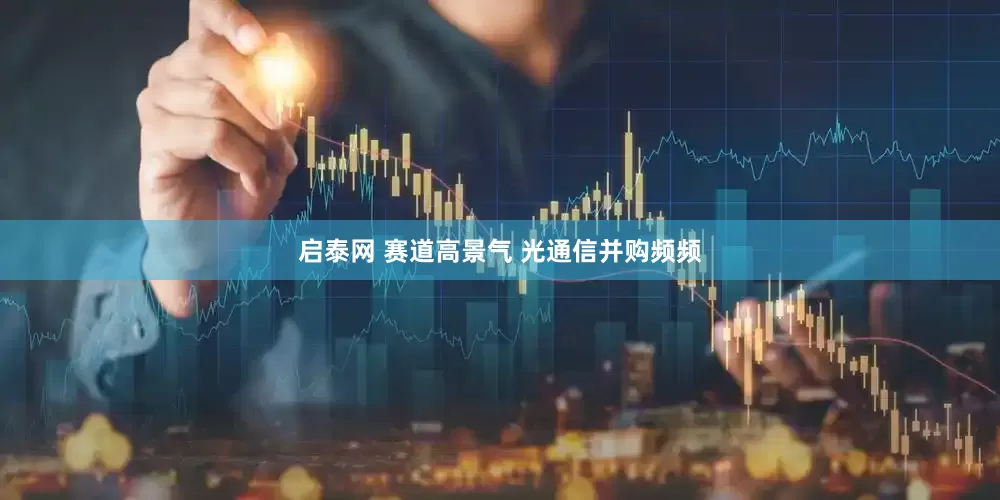 启泰网 赛道高景气 光通信并购频频