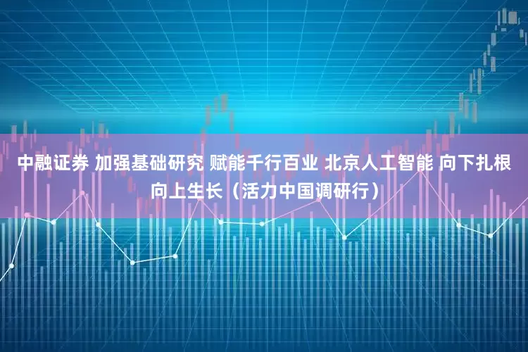 中融证券 加强基础研究 赋能千行百业 北京人工智能 向下扎根向上生长（活力中国调研行）