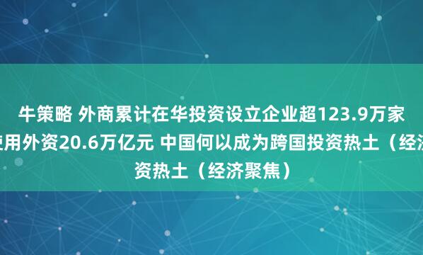 牛策略 外商累计在华投资设立企业超123.9万家 实际使用外资20.6万亿元 中国何以成为跨国投资热土（经济聚焦）