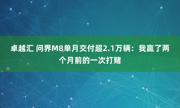 卓越汇 问界M8单月交付超2.1万辆：我赢了两个月前的一次打赌