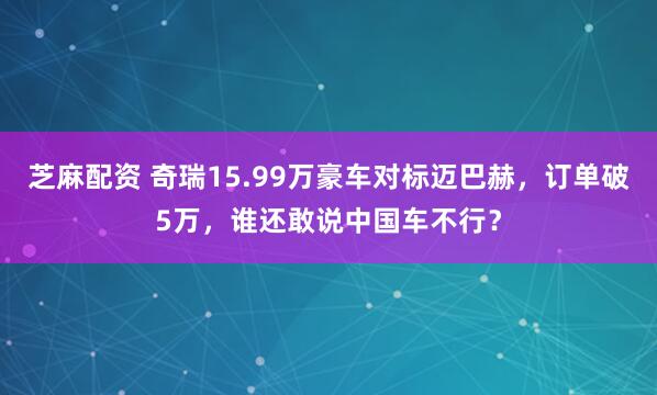芝麻配资 奇瑞15.99万豪车对标迈巴赫，订单破5万，谁还敢说中国车不行？