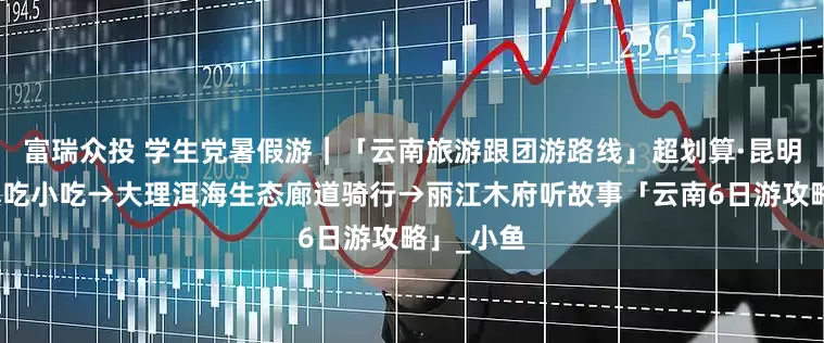 富瑞众投 学生党暑假游｜「云南旅游跟团游路线」超划算·昆明官渡古镇吃小吃→大理洱海生态廊道骑行→丽江木府听故事「云南6日游攻略」_小鱼