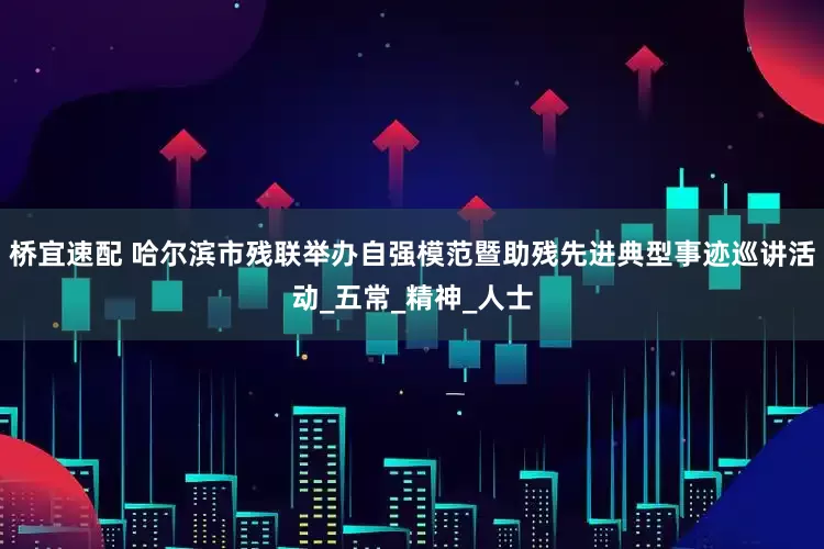 桥宜速配 哈尔滨市残联举办自强模范暨助残先进典型事迹巡讲活动_五常_精神_人士