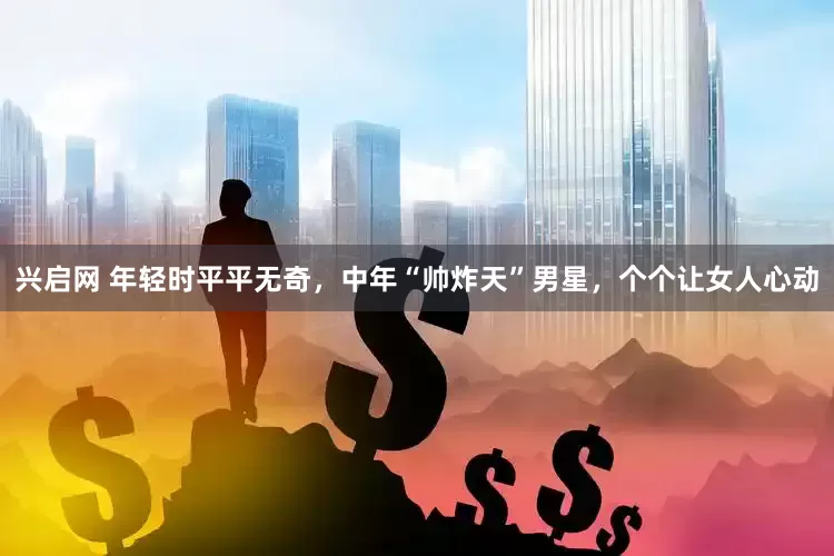 兴启网 年轻时平平无奇，中年“帅炸天”男星，个个让女人心动