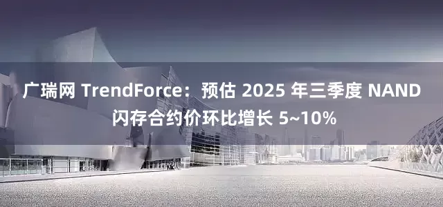 广瑞网 TrendForce：预估 2025 年三季度 NAND 闪存合约价环比增长 5~10%
