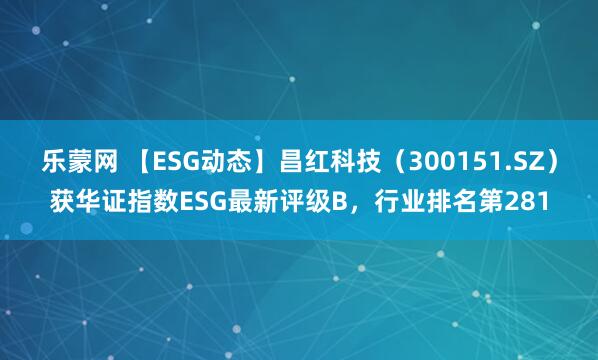 乐蒙网 【ESG动态】昌红科技（300151.SZ）获华证指数ESG最新评级B，行业排名第281