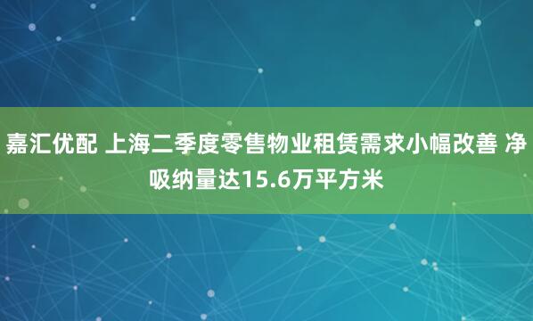 嘉汇优配 上海二季度零售物业租赁需求小幅改善 净吸纳量达15.6万平方米