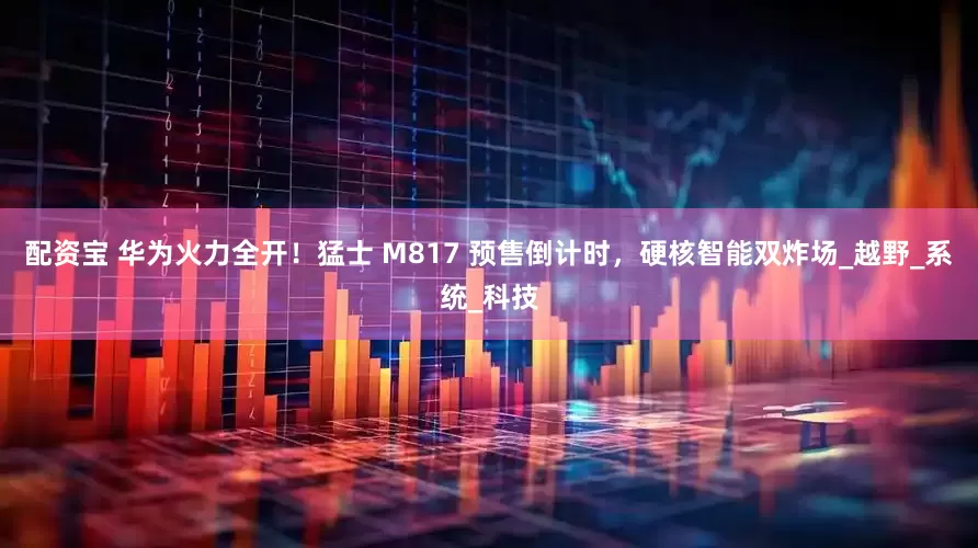 配资宝 华为火力全开！猛士 M817 预售倒计时，硬核智能双炸场_越野_系统_科技