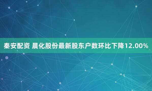 秦安配资 晨化股份最新股东户数环比下降12.00%