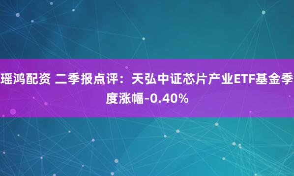 瑶鸿配资 二季报点评：天弘中证芯片产业ETF基金季度涨幅-0.40%