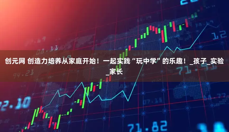创元网 创造力培养从家庭开始！一起实践“玩中学”的乐趣！_孩子_实验_家长