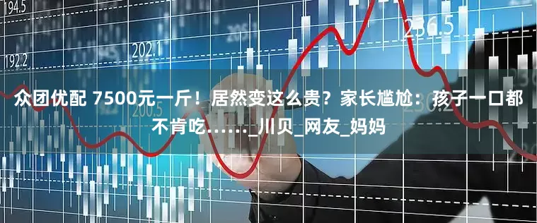 众团优配 7500元一斤！居然变这么贵？家长尴尬：孩子一口都不肯吃……_川贝_网友_妈妈