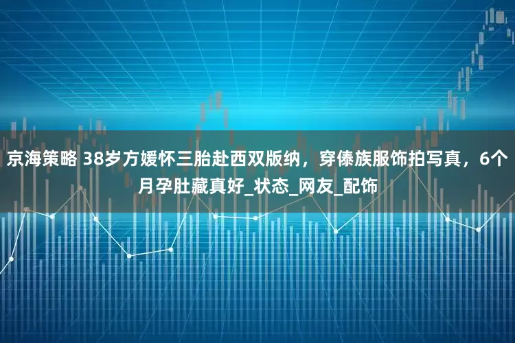 京海策略 38岁方媛怀三胎赴西双版纳，穿傣族服饰拍写真，6个月孕肚藏真好_状态_网友_配饰