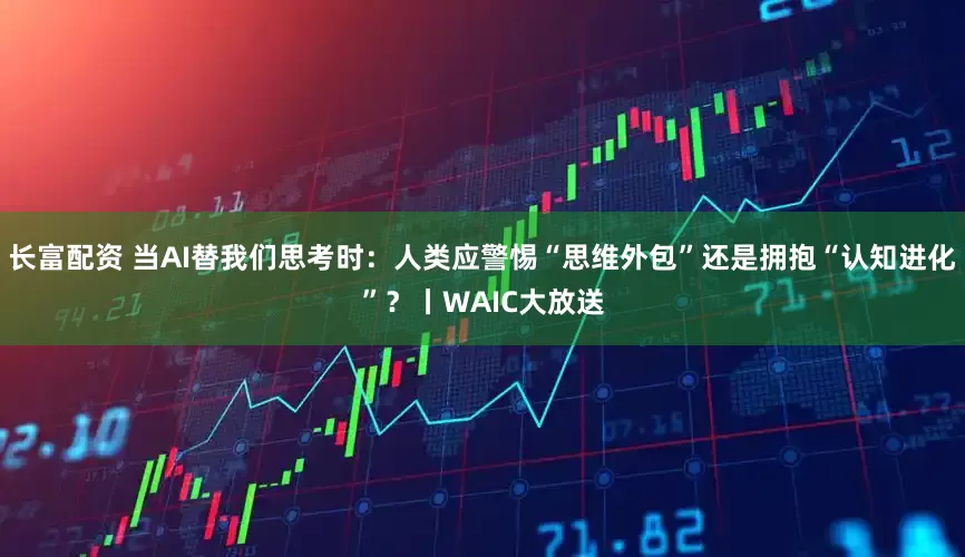 长富配资 当AI替我们思考时：人类应警惕“思维外包”还是拥抱“认知进化”？丨WAIC大放送