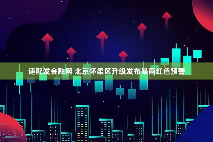 速配发金融网 北京怀柔区升级发布暴雨红色预警