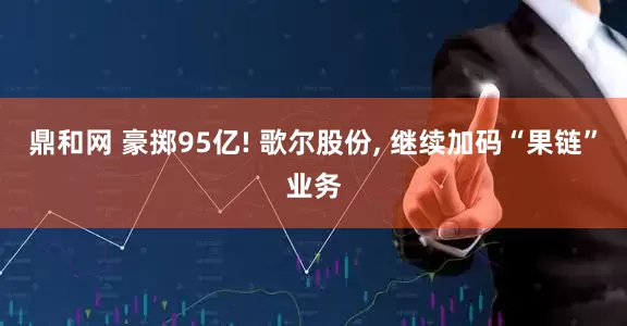鼎和网 豪掷95亿! 歌尔股份, 继续加码“果链”业务