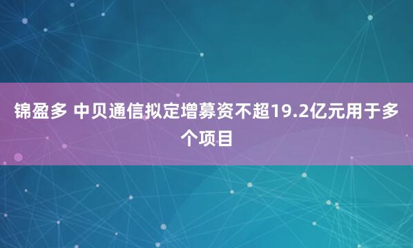 锦盈多 中贝通信拟定增募资不超19.2亿元用于多个项目