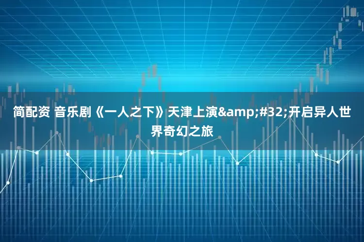 简配资 音乐剧《一人之下》天津上演&#32;开启异人世界奇幻之旅
